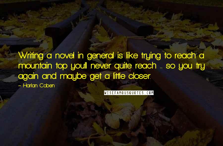 Harlan Coben Quotes: Writing a novel in general is like trying to reach a mountain top you'll never quite reach - so you try again and maybe get a little closer.