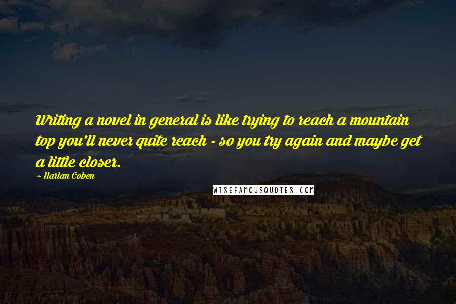 Harlan Coben Quotes: Writing a novel in general is like trying to reach a mountain top you'll never quite reach - so you try again and maybe get a little closer.