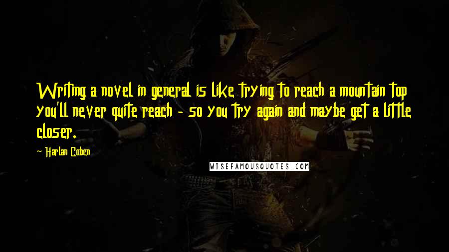 Harlan Coben Quotes: Writing a novel in general is like trying to reach a mountain top you'll never quite reach - so you try again and maybe get a little closer.