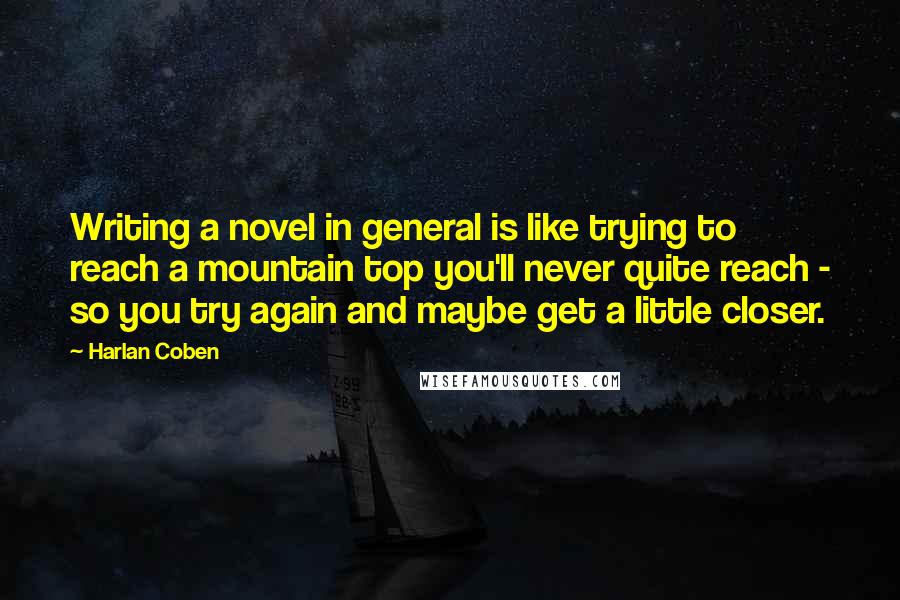 Harlan Coben Quotes: Writing a novel in general is like trying to reach a mountain top you'll never quite reach - so you try again and maybe get a little closer.