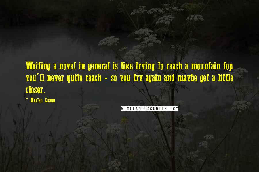 Harlan Coben Quotes: Writing a novel in general is like trying to reach a mountain top you'll never quite reach - so you try again and maybe get a little closer.