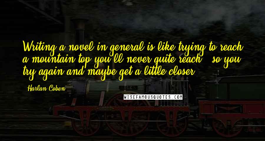 Harlan Coben Quotes: Writing a novel in general is like trying to reach a mountain top you'll never quite reach - so you try again and maybe get a little closer.