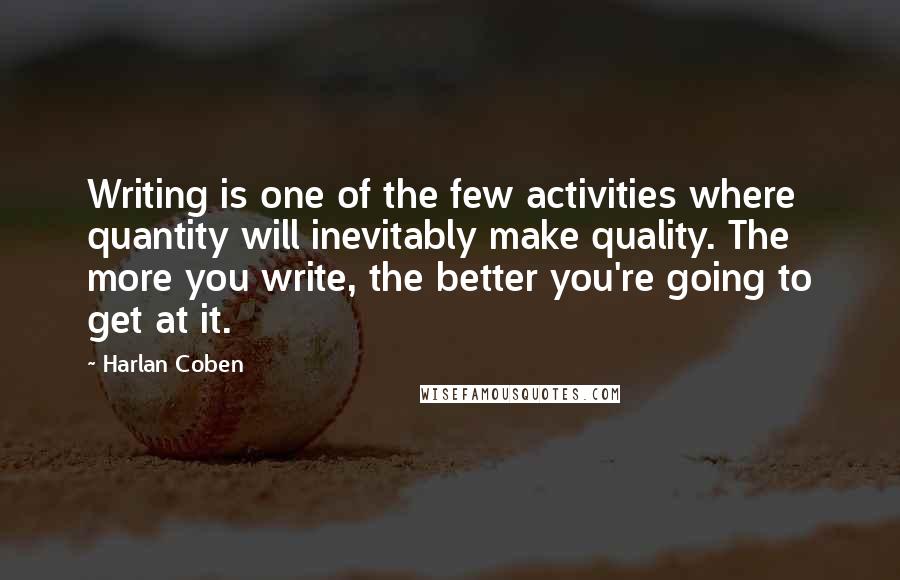 Harlan Coben Quotes: Writing is one of the few activities where quantity will inevitably make quality. The more you write, the better you're going to get at it.