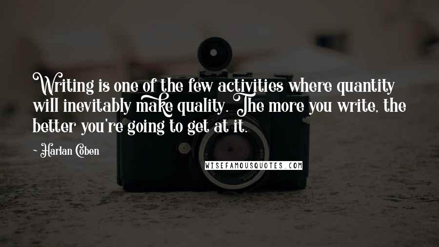Harlan Coben Quotes: Writing is one of the few activities where quantity will inevitably make quality. The more you write, the better you're going to get at it.