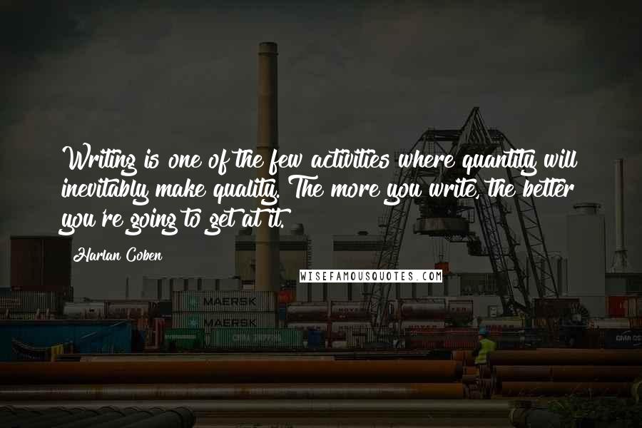 Harlan Coben Quotes: Writing is one of the few activities where quantity will inevitably make quality. The more you write, the better you're going to get at it.