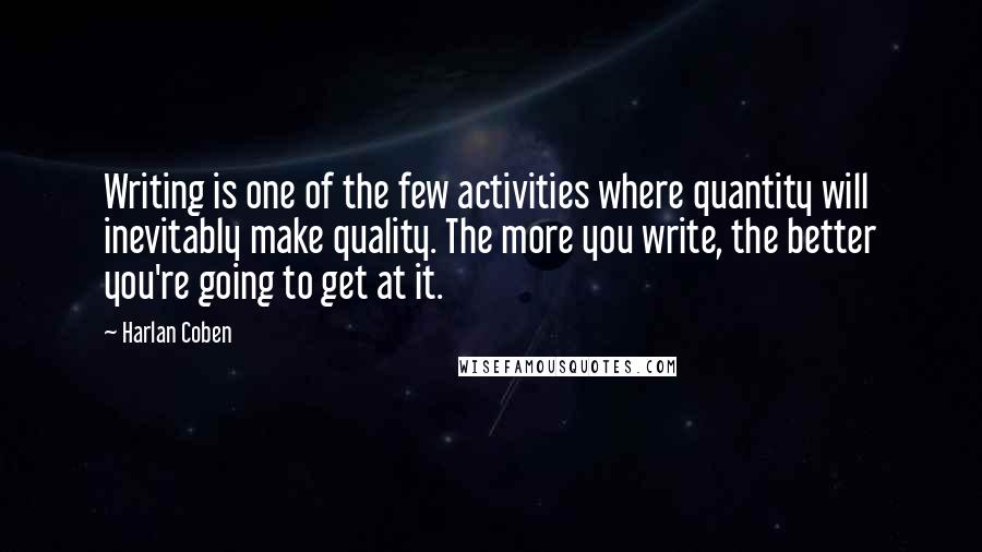 Harlan Coben Quotes: Writing is one of the few activities where quantity will inevitably make quality. The more you write, the better you're going to get at it.