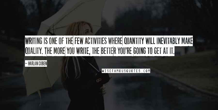 Harlan Coben Quotes: Writing is one of the few activities where quantity will inevitably make quality. The more you write, the better you're going to get at it.