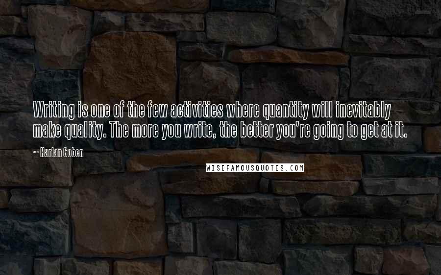 Harlan Coben Quotes: Writing is one of the few activities where quantity will inevitably make quality. The more you write, the better you're going to get at it.