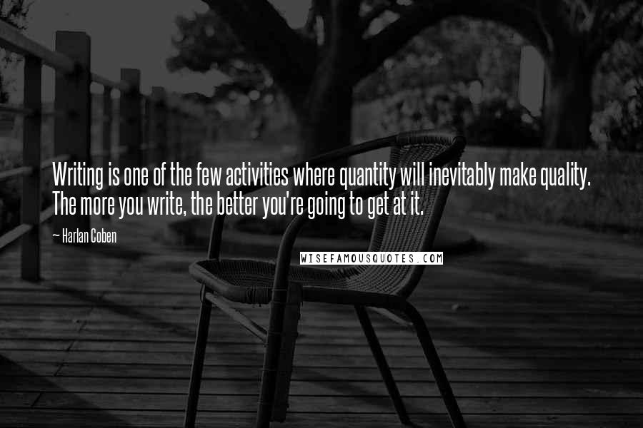 Harlan Coben Quotes: Writing is one of the few activities where quantity will inevitably make quality. The more you write, the better you're going to get at it.