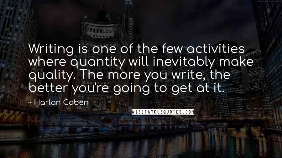 Harlan Coben Quotes: Writing is one of the few activities where quantity will inevitably make quality. The more you write, the better you're going to get at it.