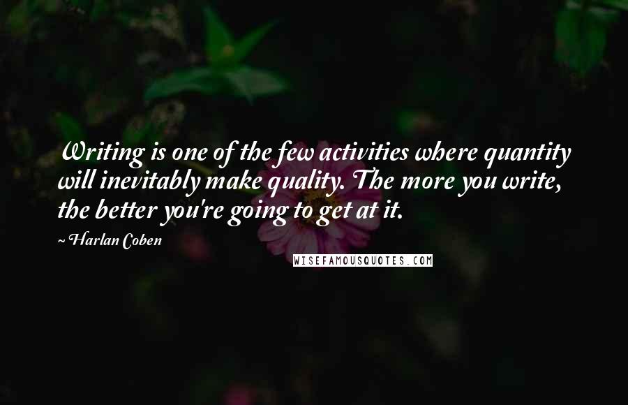 Harlan Coben Quotes: Writing is one of the few activities where quantity will inevitably make quality. The more you write, the better you're going to get at it.