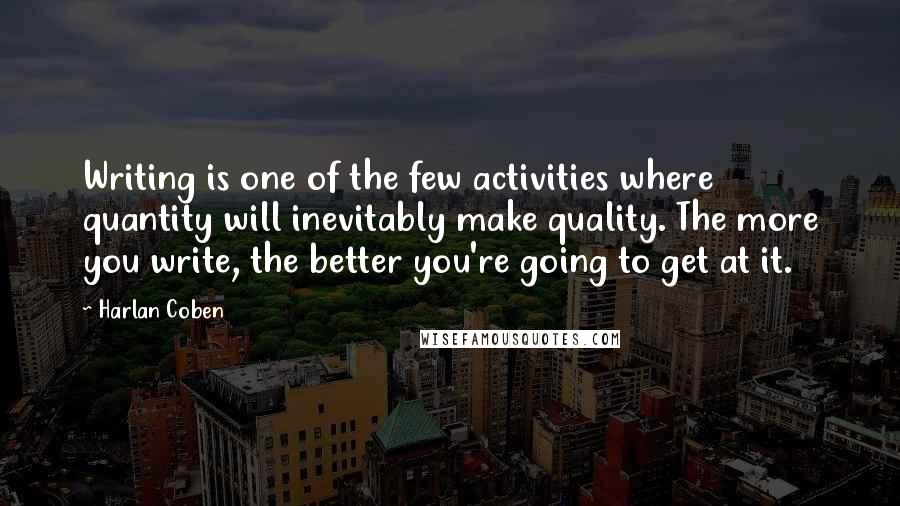 Harlan Coben Quotes: Writing is one of the few activities where quantity will inevitably make quality. The more you write, the better you're going to get at it.