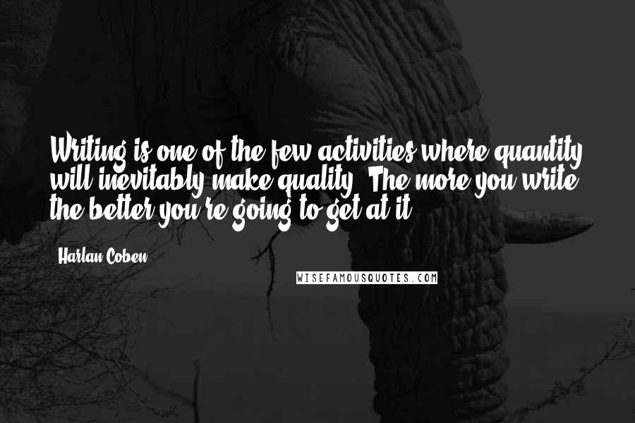 Harlan Coben Quotes: Writing is one of the few activities where quantity will inevitably make quality. The more you write, the better you're going to get at it.