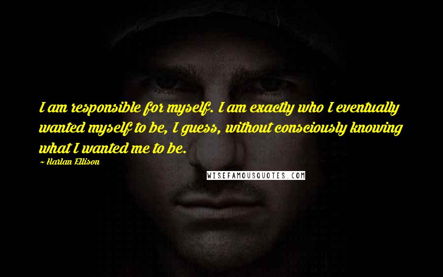 Harlan Ellison Quotes: I am responsible for myself. I am exactly who I eventually wanted myself to be, I guess, without consciously knowing what I wanted me to be.