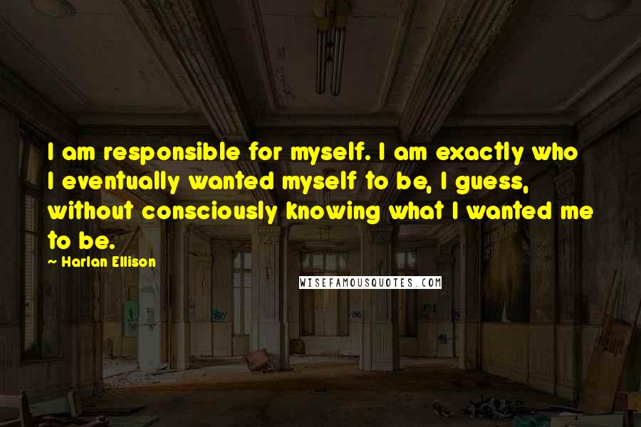 Harlan Ellison Quotes: I am responsible for myself. I am exactly who I eventually wanted myself to be, I guess, without consciously knowing what I wanted me to be.