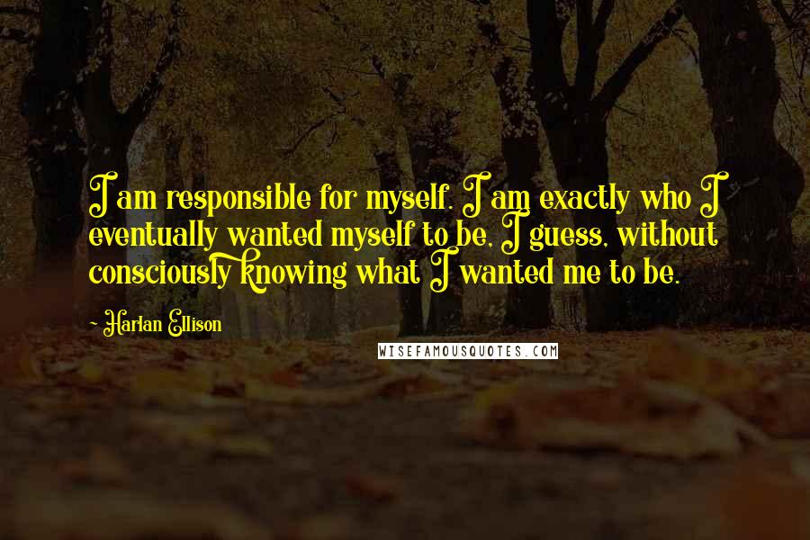 Harlan Ellison Quotes: I am responsible for myself. I am exactly who I eventually wanted myself to be, I guess, without consciously knowing what I wanted me to be.