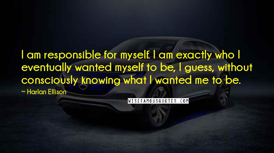 Harlan Ellison Quotes: I am responsible for myself. I am exactly who I eventually wanted myself to be, I guess, without consciously knowing what I wanted me to be.