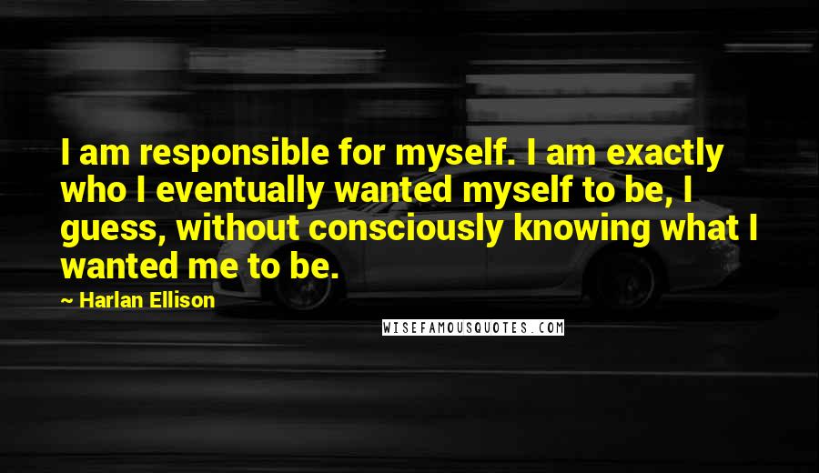 Harlan Ellison Quotes: I am responsible for myself. I am exactly who I eventually wanted myself to be, I guess, without consciously knowing what I wanted me to be.