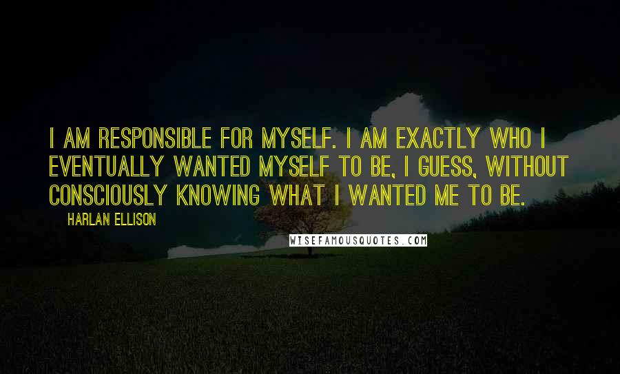 Harlan Ellison Quotes: I am responsible for myself. I am exactly who I eventually wanted myself to be, I guess, without consciously knowing what I wanted me to be.