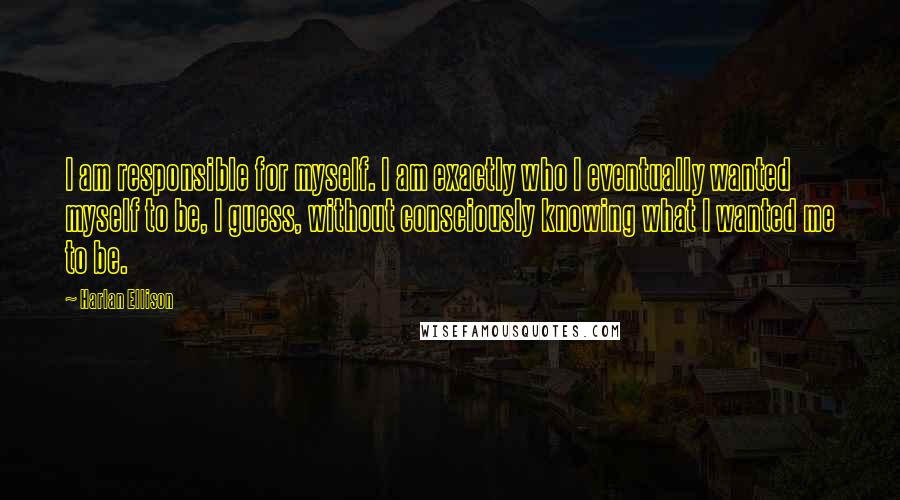 Harlan Ellison Quotes: I am responsible for myself. I am exactly who I eventually wanted myself to be, I guess, without consciously knowing what I wanted me to be.