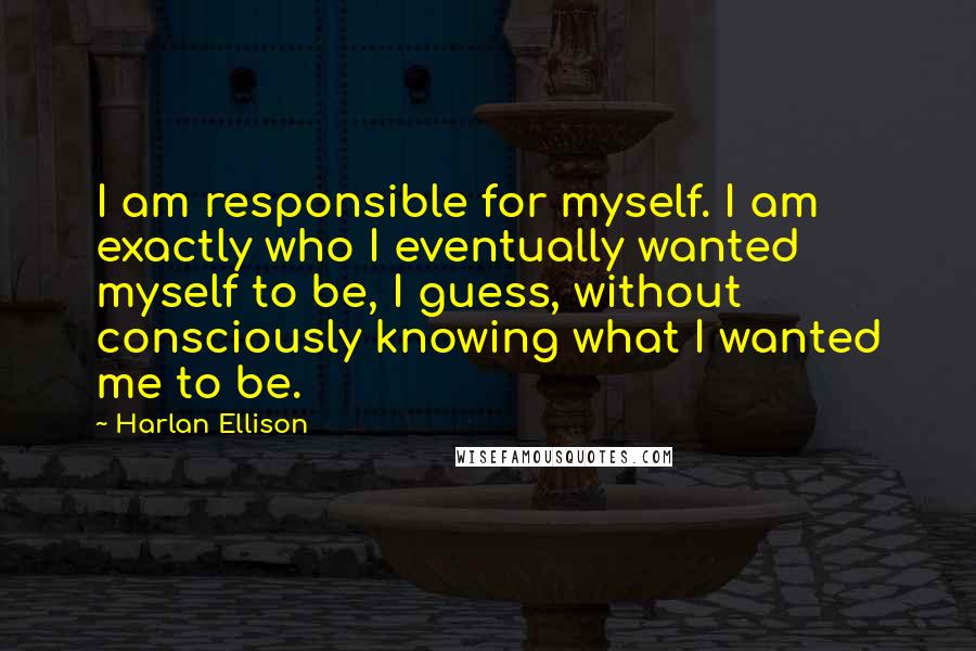 Harlan Ellison Quotes: I am responsible for myself. I am exactly who I eventually wanted myself to be, I guess, without consciously knowing what I wanted me to be.