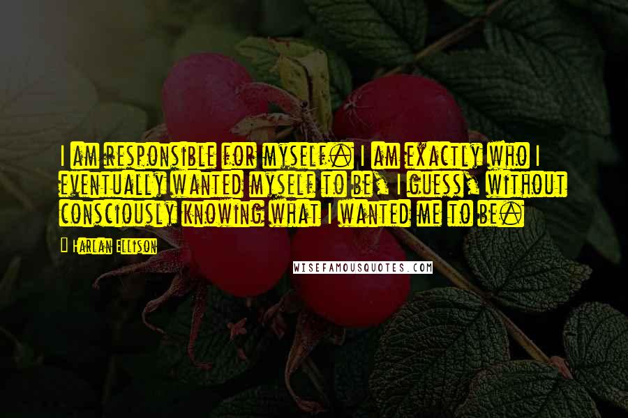 Harlan Ellison Quotes: I am responsible for myself. I am exactly who I eventually wanted myself to be, I guess, without consciously knowing what I wanted me to be.