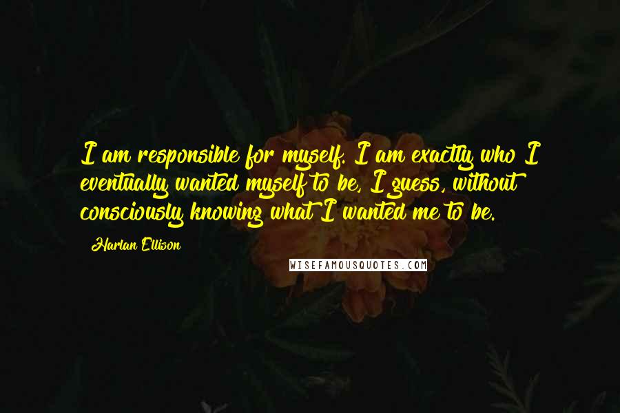 Harlan Ellison Quotes: I am responsible for myself. I am exactly who I eventually wanted myself to be, I guess, without consciously knowing what I wanted me to be.