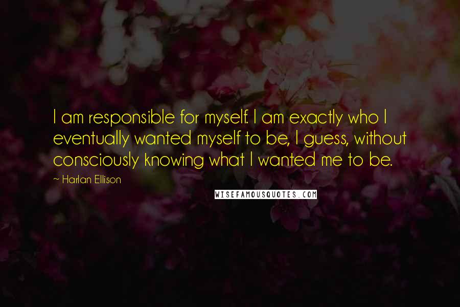 Harlan Ellison Quotes: I am responsible for myself. I am exactly who I eventually wanted myself to be, I guess, without consciously knowing what I wanted me to be.