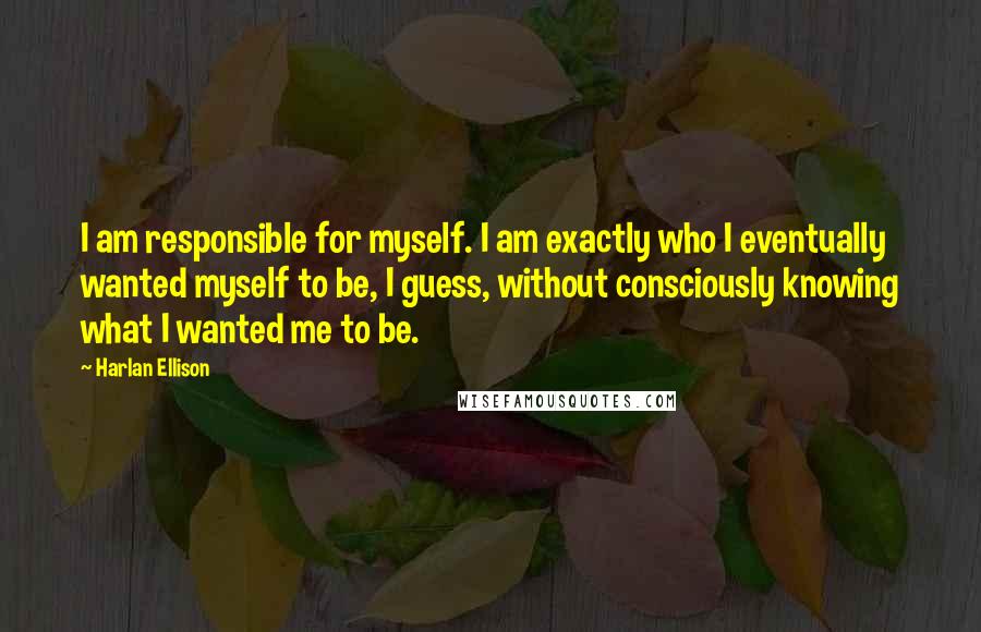 Harlan Ellison Quotes: I am responsible for myself. I am exactly who I eventually wanted myself to be, I guess, without consciously knowing what I wanted me to be.