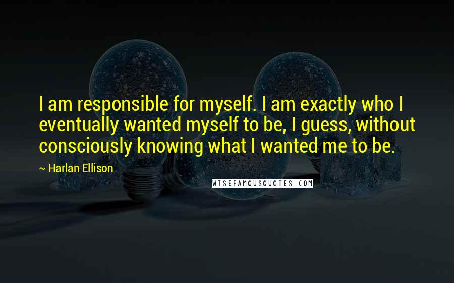 Harlan Ellison Quotes: I am responsible for myself. I am exactly who I eventually wanted myself to be, I guess, without consciously knowing what I wanted me to be.