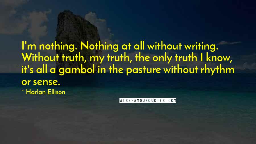 Harlan Ellison Quotes: I'm nothing. Nothing at all without writing. Without truth, my truth, the only truth I know, it's all a gambol in the pasture without rhythm or sense.