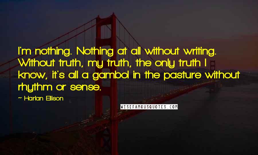 Harlan Ellison Quotes: I'm nothing. Nothing at all without writing. Without truth, my truth, the only truth I know, it's all a gambol in the pasture without rhythm or sense.