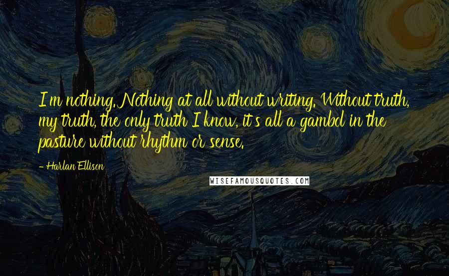 Harlan Ellison Quotes: I'm nothing. Nothing at all without writing. Without truth, my truth, the only truth I know, it's all a gambol in the pasture without rhythm or sense.