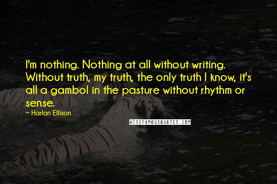 Harlan Ellison Quotes: I'm nothing. Nothing at all without writing. Without truth, my truth, the only truth I know, it's all a gambol in the pasture without rhythm or sense.