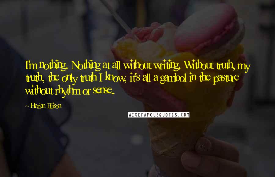 Harlan Ellison Quotes: I'm nothing. Nothing at all without writing. Without truth, my truth, the only truth I know, it's all a gambol in the pasture without rhythm or sense.