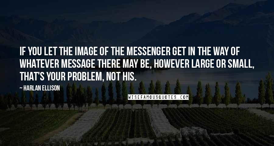 Harlan Ellison Quotes: If you let the image of the messenger get in the way of whatever message there may be, however large or small, that's your problem, not his.