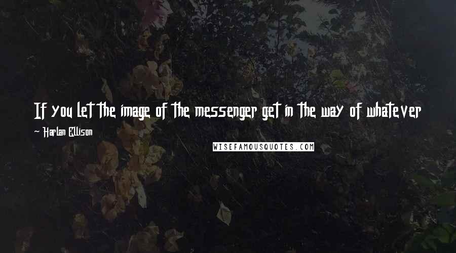 Harlan Ellison Quotes: If you let the image of the messenger get in the way of whatever message there may be, however large or small, that's your problem, not his.