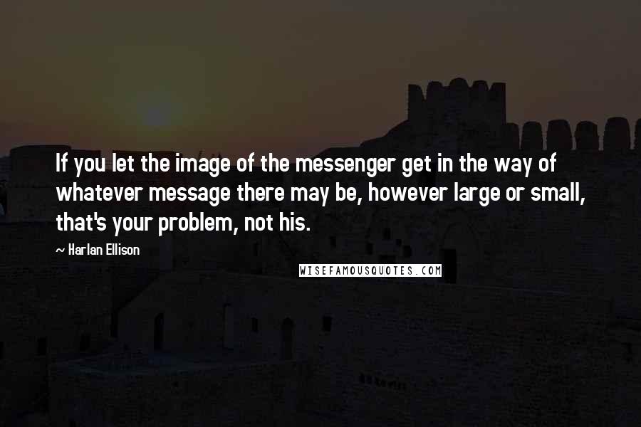 Harlan Ellison Quotes: If you let the image of the messenger get in the way of whatever message there may be, however large or small, that's your problem, not his.