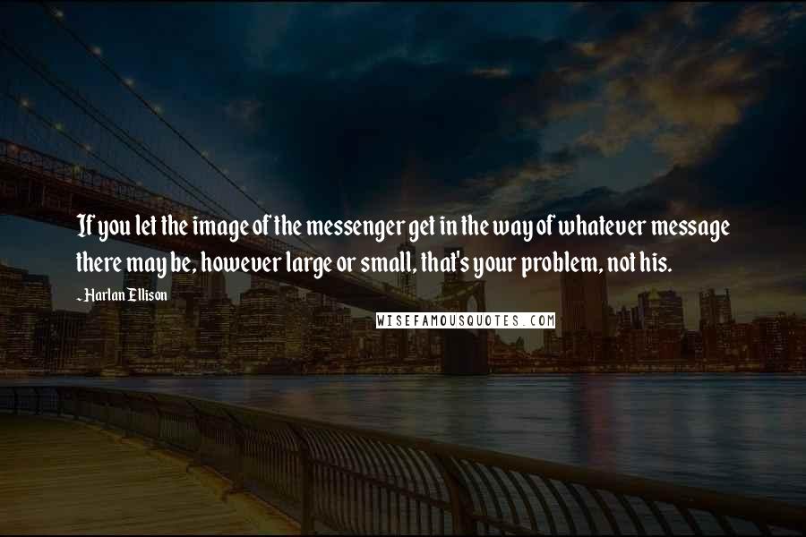 Harlan Ellison Quotes: If you let the image of the messenger get in the way of whatever message there may be, however large or small, that's your problem, not his.