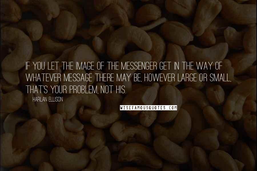 Harlan Ellison Quotes: If you let the image of the messenger get in the way of whatever message there may be, however large or small, that's your problem, not his.