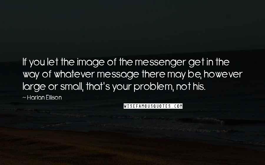 Harlan Ellison Quotes: If you let the image of the messenger get in the way of whatever message there may be, however large or small, that's your problem, not his.