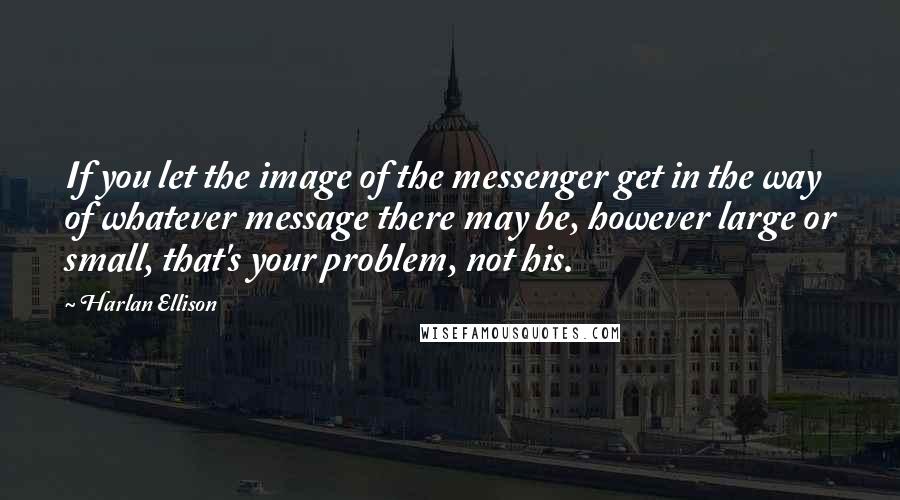 Harlan Ellison Quotes: If you let the image of the messenger get in the way of whatever message there may be, however large or small, that's your problem, not his.