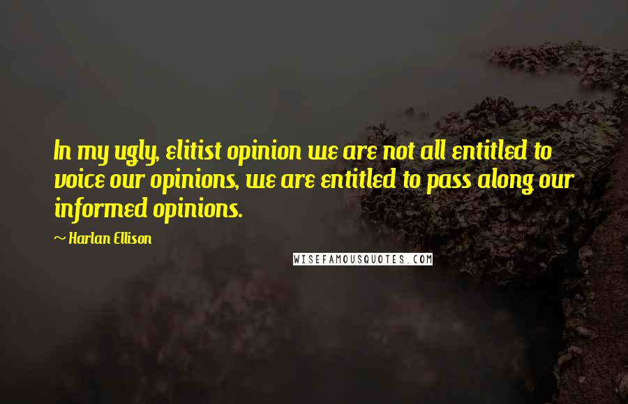 Harlan Ellison Quotes: In my ugly, elitist opinion we are not all entitled to voice our opinions, we are entitled to pass along our informed opinions.