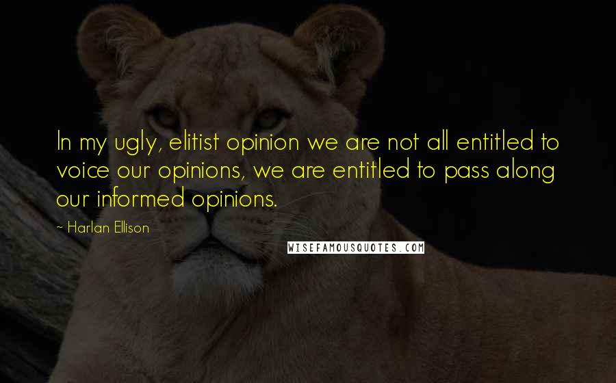 Harlan Ellison Quotes: In my ugly, elitist opinion we are not all entitled to voice our opinions, we are entitled to pass along our informed opinions.