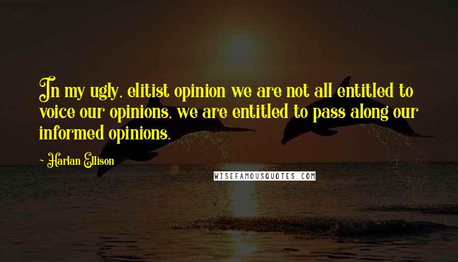 Harlan Ellison Quotes: In my ugly, elitist opinion we are not all entitled to voice our opinions, we are entitled to pass along our informed opinions.