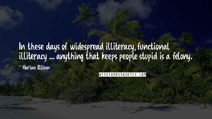 Harlan Ellison Quotes: In these days of widespread illiteracy, functional illiteracy ... anything that keeps people stupid is a felony.