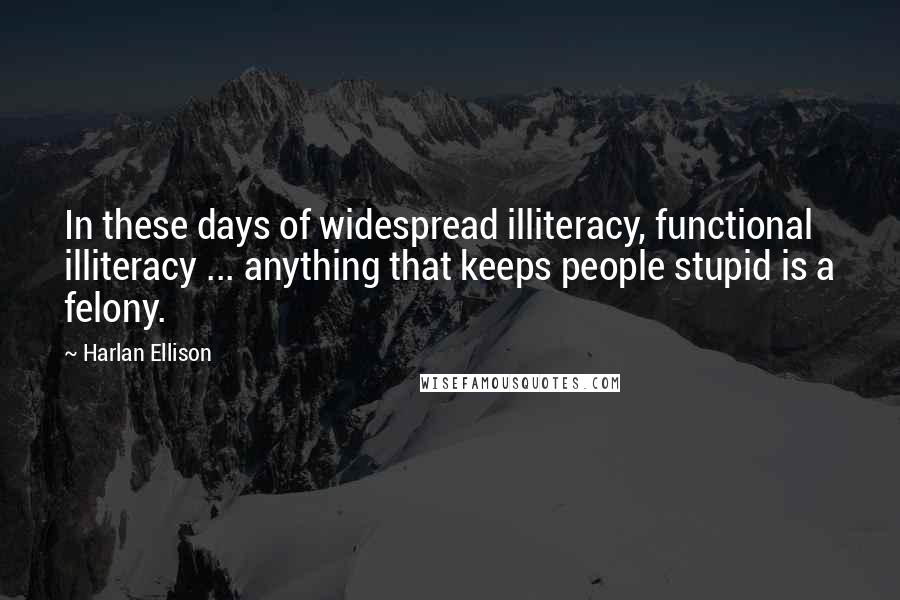 Harlan Ellison Quotes: In these days of widespread illiteracy, functional illiteracy ... anything that keeps people stupid is a felony.