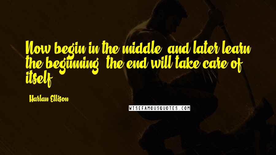 Harlan Ellison Quotes: Now begin in the middle, and later learn the beginning; the end will take care of itself.