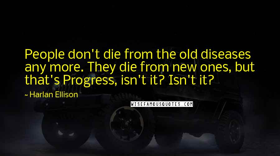 Harlan Ellison Quotes: People don't die from the old diseases any more. They die from new ones, but that's Progress, isn't it? Isn't it?