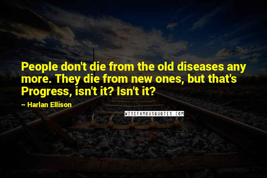 Harlan Ellison Quotes: People don't die from the old diseases any more. They die from new ones, but that's Progress, isn't it? Isn't it?